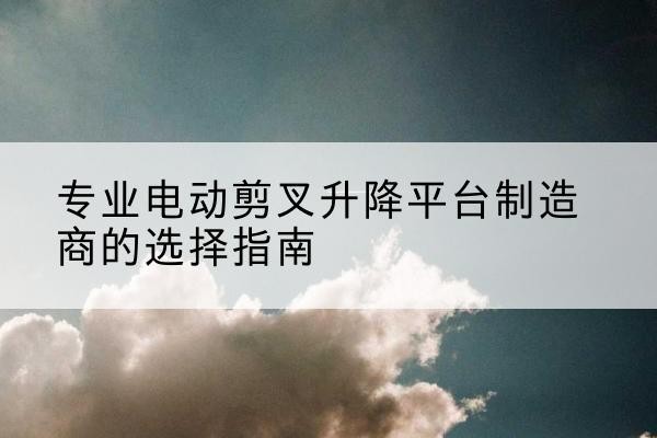潮安电动剪叉升降平台厂家-专业电动剪叉升降平台制造商的选择指南