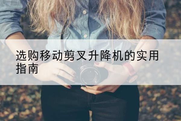 潮安移动剪叉升降机怎么选-选购移动剪叉升降机的实用指南