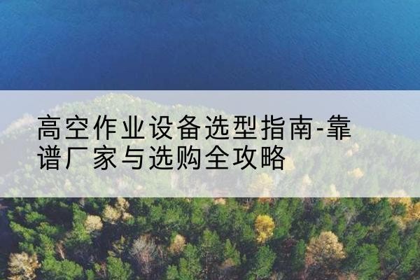 潮安升降车厂家-高空作业设备选型指南-靠谱厂家与选购全攻略