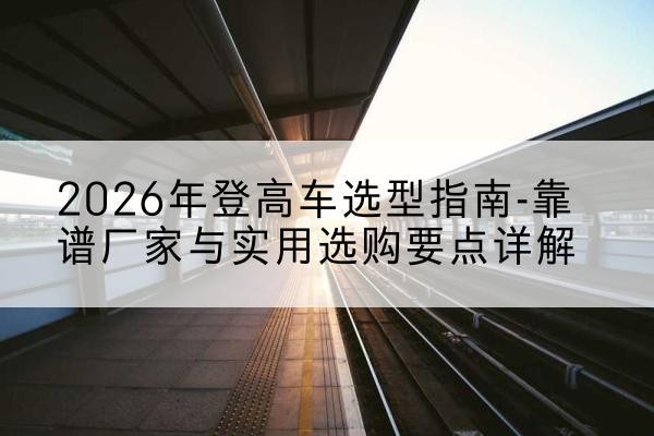 潮安登高车厂家推荐-2026年登高车选型指南-靠谱厂家与实用选购要点详解