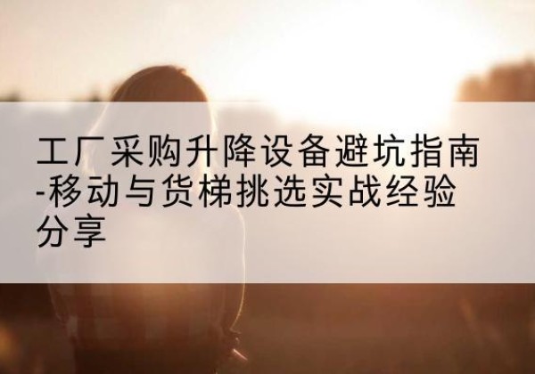 潮安移动式升降机怎么选-工厂采购升降设备避坑指南-移动与货梯挑选实战经验分享