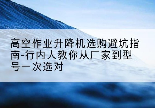 潮安升降平台厂家-高空作业升降机选购避坑指南-行内人教你从厂家到型号一次选对