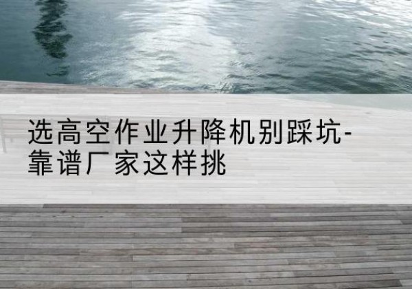 潮安剪叉式升降机厂家-选高空作业升降机别踩坑-靠谱厂家这样挑