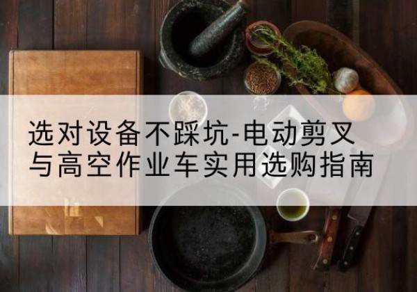 潮安电动剪叉升降平台怎么选-选对设备不踩坑-电动剪叉与高空作业车实用选购指南