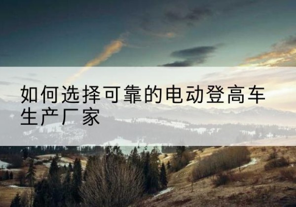 潮安电动登高车厂家-如何选择可靠的电动登高车生产厂家