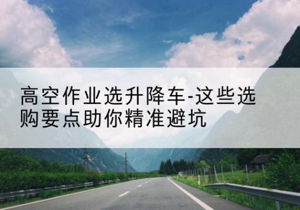 潮安升降车厂家-高空作业选升降车-这些选购要点助你*避坑