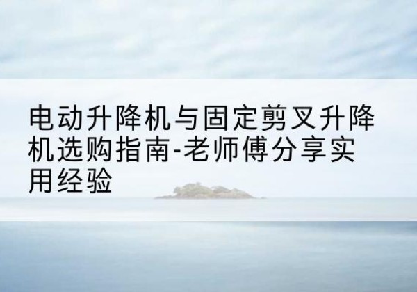 潮安电动升降机怎么选-电动升降机与固定剪叉升降机选购指南-老师傅分享实用经验