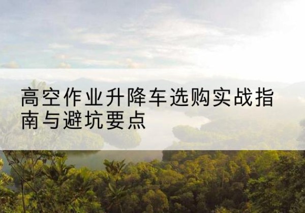 潮安升降车怎么选-高空作业升降车选购实战指南与避坑要点