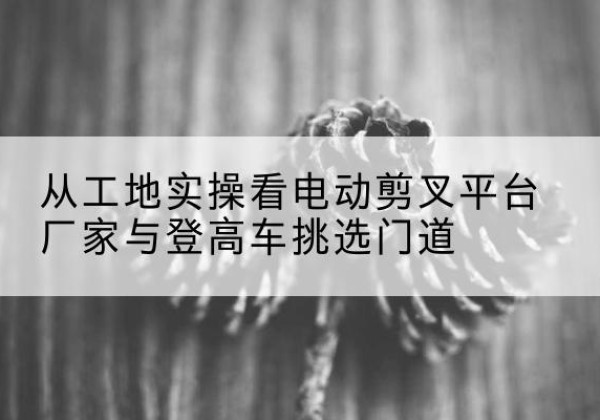 潮安电动剪叉升降平台厂家-从工地实操看电动剪叉平台厂家与登高车挑选门道