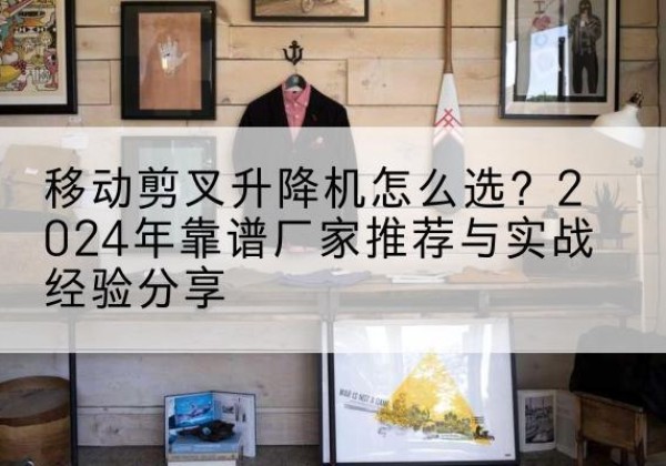 潮安升降平台厂家推荐-移动剪叉升降机怎么选？2024年靠谱厂家推荐与实战经验分享