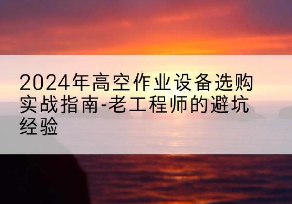 潮安高空作业升降机厂家推荐-2024年高空作业设备选购实战指南-老工程师的避坑经验