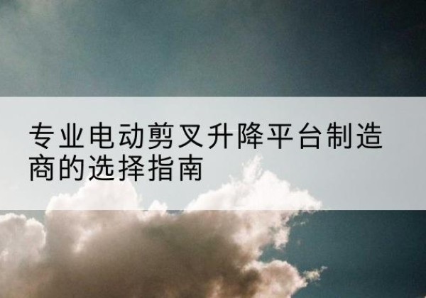 潮安电动剪叉升降平台厂家-专业电动剪叉升降平台制造商的选择指南