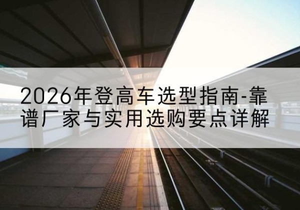 潮安登高车厂家推荐-2026年登高车选型指南-靠谱厂家与实用选购要点详解